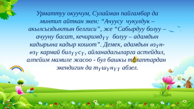 Урматтуу окуучум, Сулайман пайгамбар да минтип айткан экен: “Ачуусу чукулдук – акылсыздыктын белгиси”, же “Сабырдуу болуу – ачууну басат, кечиримдүү болуу – адамдын кадырына кадыр кошот”. Демек, адамдын өзүн-өзү кармай билүүсү, айланадагыларга астейдил, алпейим мамиле жасоо - бул башкы талаптардан экендигин да түшүнүү абзел. 