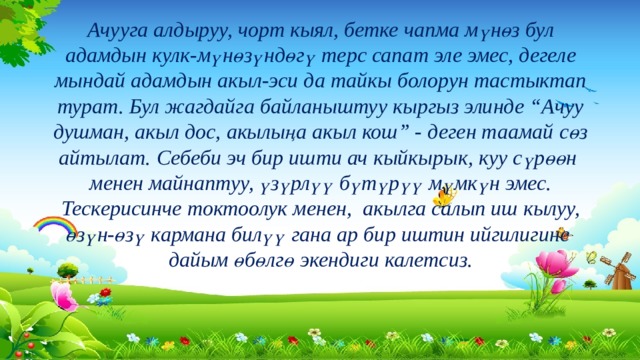 Ачууга алдыруу, чорт кыял, бетке чапма мүнөз бул адамдын кулк-мүнөзүндөгү терс сапат эле эмес, дегеле мындай адамдын акыл-эси да тайкы болорун тастыктап турат. Бул жагдайга байланыштуу кыргыз элинде “Ачуу душман, акыл дос, акылыңа акыл кош” - деген таамай сөз айтылат. Себеби эч бир ишти ач кыйкырык, куу сүрөөн менен майнаптуу, үзүрлүү бүтүрүү мүмкүн эмес. Тескерисинче токтоолук менен, акылга салып иш кылуу, өзүн-өзү кармана билүү гана ар бир иштин ийгилигине дайым өбөлгө экендиги калетсиз. 