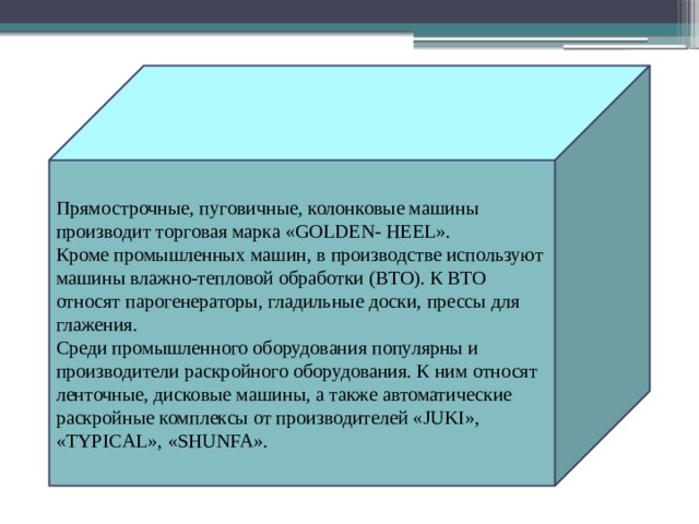 Прямострочные, пуговичные, колонковые машины производит торговая марка «GOLDEN- HEEL». Кроме промышленных машин, в производстве используют машины влажно-тепловой обработки (ВТО). К ВТО относят парогенераторы, гладильные доски, прессы для глажения. Среди промышленного оборудования популярны и производители раскройного оборудования. К ним относят ленточные, дисковые машины, а также автоматические раскройные комплексы от производителей «JUKI», «TYPICAL», «SHUNFA». 