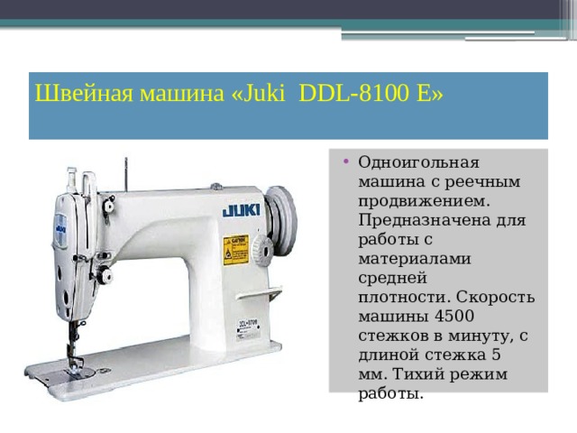 Швейная машина «Juki  DDL-8100 E»   Одноигольная машина с реечным продвижением. Предназначена для работы с материалами средней плотности. Скорость машины 4500 стежков в минуту, с длиной стежка 5 мм. Тихий режим работы. 