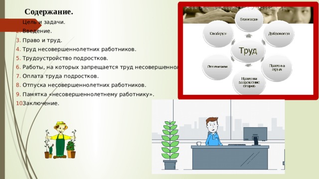  Содержание. Цель и задачи. Введение. Право и труд. Труд несовершеннолетних работников. Трудоустройство подростков. Работы, на которых запрещается труд несовершеннолетних. Оплата труда подростков. Отпуска несовершеннолетних работников. Памятка «несовершеннолетнему работнику». Заключение. 