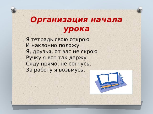 Организация начала урока Я тетрадь свою открою  И наклонно положу.  Я, друзья, от вас не скрою  Ручку я вот так держу.  Сяду прямо, не согнусь,  За работу я возьмусь. 