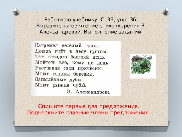 Работа по учебнику. С. 33, упр. 36.  Выразительное чтение стихотворения 3. Александровой. Выполнение заданий.   Спишите первые два предложения. Подчеркните главные члены предложения. 