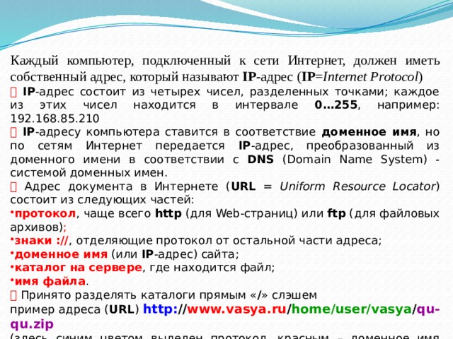 Каждый компьютер, подключенный к сети Интернет, должен иметь собственный адрес, который называют IP -адрес ( IP = Internet Protocol )   IP -адрес состоит из четырех чисел, разделенных точками; каждое из этих чисел находится в интервале 0…255 , например: 192.168.85.210   IP -адресу компьютера ставится в соответствие доменное имя , но по сетям Интернет передается IP -адрес, преобразованный из доменного имени в соответствии с DNS (Domain Name System) - системой доменных имен.   Адрес документа в Интернете ( URL = Uniform Resource Locator ) состоит из следующих частей: протокол , чаще всего http (для Web-страниц) или ftp (для файловых архивов) ; знаки :// , отделяющие протокол от остальной части адреса; доменное имя  (или IP -адрес) сайта; каталог на сервере , где находится файл; имя файла .   Принято разделять каталоги прямым « / »  слэшем пример адреса ( URL ) http: // www.vasya.ru / home/user/vasya / qu-qu.zip (здесь синим цветом выделен протокол, красным – доменное имя сайта, зелёным – каталог на сервере и фиолетовым – имя файла 