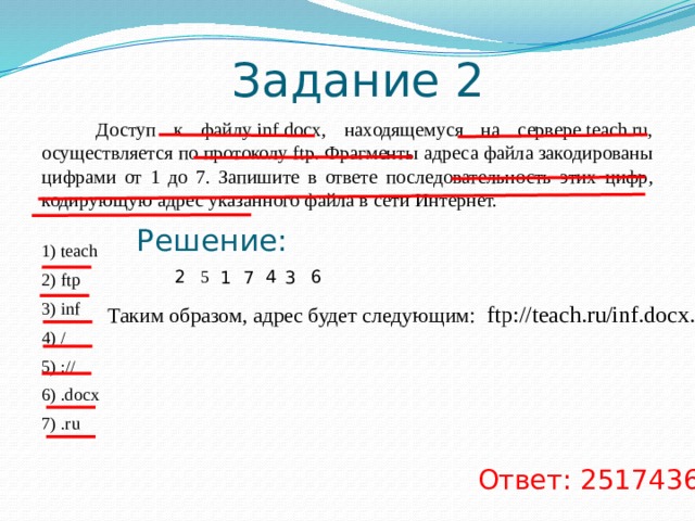 Задание 1  Доступ к файлу slon.txt, находящемуся на сервере circ.org, осуществляется по протоколу http. Фрагменты адреса файла закодированы буквами от А до Ж. Запишите последовательность этих букв, кодирующую адрес указанного файла в сети Интернет.   A) .txt Б) :// B) http Г) circ Д) / Е) .org Ж) slon Решение: Д А B Б E Ж Г Таким образом, адрес будет следующим: http://circ.org/slon.txt. Ответ: ВБГЕДЖА 