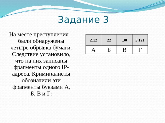 Задание 2  Доступ к файлу inf.docx, находящемуся на сервере teach.ru, осуществляется по протоколу ftp. Фрагменты адреса файла закодированы цифрами от 1 до 7. Запишите в ответе последовательность этих цифр, кодирующую адрес указанного файла в сети Интернет.   1) teach 2) ftp 3) inf 4) / 5) :// 6) .docx 7) .ru Решение: 6 2 5 4 3 7 1 Таким образом, адрес будет следующим:  ftp://teach.ru/inf.docx. Ответ: 2517436 