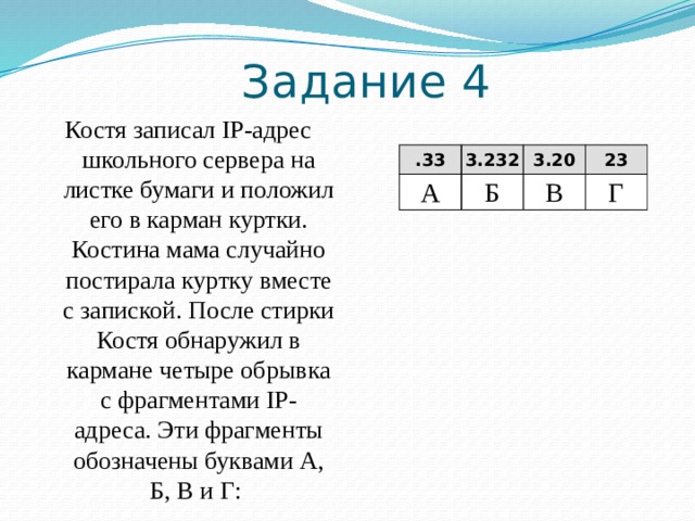 IP-адрес – четыре разделённых точками числа, каждое ≤ 255. В=«.30». Так как числа в IP-адресе ≤ 255, нельзя добавить справа этого числа еще один разряд. Следовательно В — последний. Решение: 2.12 А 22 Б .30 5.121 В Г Б=«22». Так как числа в IP-адресе ≤ 255, фрагмент Б – первый Г= «5.121».  —  в конце число 121, отделенное точкой. Так как в IP-адресе все числа ≤ 255, то за Г должен следовать фрагмент, начинающийся с точки. Значит, фрагмент Г идет перед фрагментом В. Таким образом, адрес будет следующим:  22 2.12 5.121 . 30  Б А Г В Ответ БАГВ 