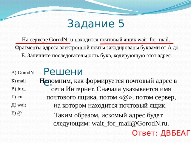 IP-адрес – четыре разделённых точками числа, каждое ≤ 255. В=«.33». Так как числа в IP-адресе ≤ 255, нельзя добавить справа этого числа еще один разряд. Следовательно А — последний. Решение: .33 3.232 А Б 3.20 23 В Г Б=«23». Так как числа в IP-адресе ≤ 255, фрагмент Г – первый Б= «3.232».  —  в конце число 232, отделенное точкой. Так как в IP-адресе все числа ≤ 255, то за Б должен следовать фрагмент, начинающийся с точки. Значит, фрагмент Б идет перед фрагментом А. Таким образом, адрес будет следующим:  23 3.20 3.232 . 33  Г В Б А Ответ ГВБА 