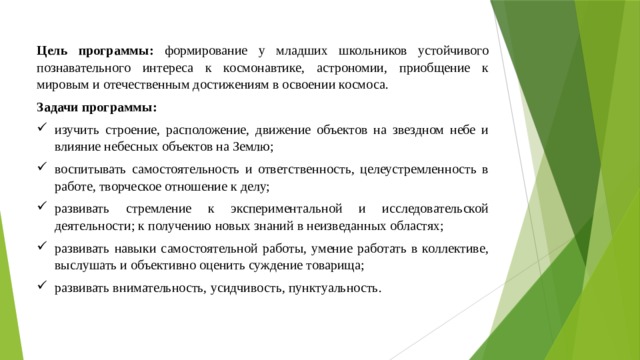 Цель программы: формирование у младших школьников устойчивого познавательного интереса к космонавтике, астрономии, приобщение к мировым и отечественным достижениям в освоении космоса. Задачи программы: изучить строение, расположение, движение объектов на звездном небе и влияние небесных объектов на Землю; воспитывать самостоятельность и ответственность, целеустремленность в работе, творческое отношение к делу; развивать стремление к экспериментальной и исследовательской деятельности; к получению новых знаний в неизведанных областях; развивать навыки самостоятельной работы, умение работать в коллективе, выслушать и объективно оценить суждение товарища; развивать внимательность, усидчивость, пунктуальность. 