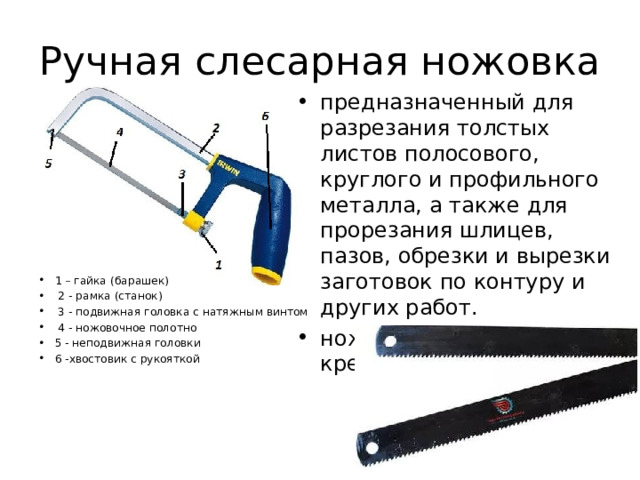 Ручная слесарная ножовка предназначенный для разрезания толстых листов полосового, круглого и профильного металла, а также для прорезания шлицев, пазов, обрезки и вырезки заготовок по контуру и других работ. ножовочное полотно и крепят штифтами.  1 – гайка (барашек)  2 - рамка (станок)  3 - подвижная головка с натяжным винтом  4 - ножовочное полотно 5 - неподвижная головки 6 -хвостовик с рукояткой  