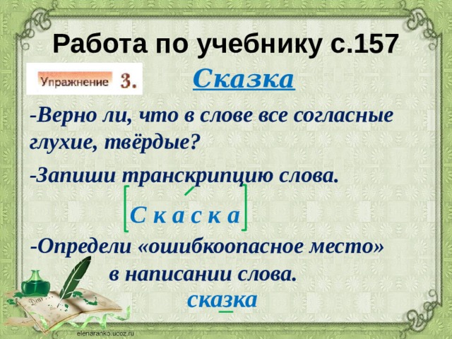 Работа по учебнику с.157 Сказка  -Верно ли, что в слове все согласные  глухие, твёрдые?  -Запиши транскрипцию слова. С к а с к а  -Определи «ошибкоопасное место»  в написании слова. сказка 