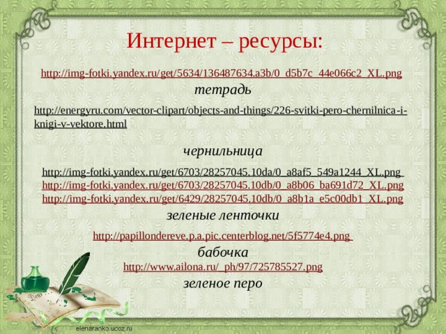 Интернет – ресурсы:  http://img-fotki.yandex.ru/get/5634/136487634.a3b/0_d5b7c_44e066c2_XL.png  тетрадь  http://energyru.com/vector-clipart/objects-and-things/226-svitki-pero-chernilnica-i-knigi-v-vektore.html  чернильница http://img-fotki.yandex.ru/get/6703/28257045.10da/0_a8af5_549a1244_XL.png  http://img-fotki.yandex.ru/get/6703/28257045.10db/0_a8b06_ba691d72_XL.png http://img-fotki.yandex.ru/get/6429/28257045.10db/0_a8b1a_e5c00db1_XL.png зеленые ленточки http://papillondereve.p.a.pic.centerblog.net/5f5774e4.png бабочка http://www.ailona.ru/_ph/97/725785527.png зеленое перо   