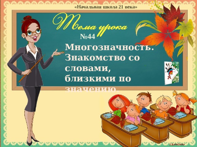 «Начальная школа 21 века» № 44 Многозначность. Знакомство со словами, близкими по значению. Цели: 1. Формировать навык выразительного чтения предложения; 2. Закреплять представление о предложении как группе слов, выражающих законченную мысль; 3. Закреплять знания о знаках препинания в конце предложения; 4. Развивать все виды речевой деятельности школьников, умения читать и писать, слушать и говорить, а также свободно пользоваться родным языком в различных ситуациях общения; 5. Сплачивать детский коллектив, показать значимость каждого из учеников в единой работе класса.  