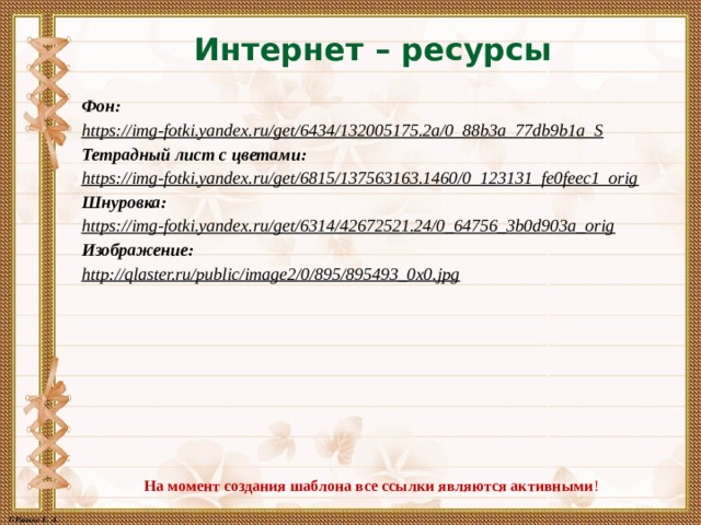 Интернет – ресурсы Фон: https://img-fotki.yandex.ru/get/6434/132005175.2a/0_88b3a_77db9b1a_S  Тетрадный лист с цветами: https://img-fotki.yandex.ru/get/6815/137563163.1460/0_123131_fe0feec1_orig  Шнуровка: https://img-fotki.yandex.ru/get/6314/42672521.24/0_64756_3b0d903a_orig  Изображение: http://qlaster.ru/public/image2/0/895/895493_0x0.jpg  На момент создания шаблона все ссылки являются активными ! 