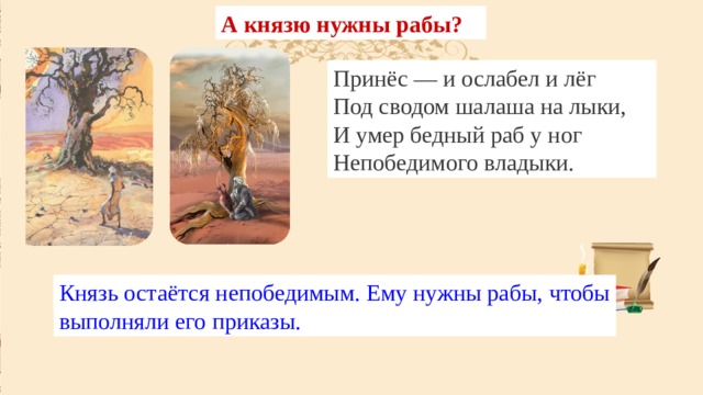 А князю нужны рабы? Ради чего погиб раб? Как умер раб? Принёс он смертную смолу  Да ветвь с увядшими листами,  И пот по бледному челу  Струился хладными ручьями; Принёс — и ослабел и лёг  Под сводом шалаша на лыки,  И умер бедный раб у ног  Непобедимого владыки. Послушный раб выполнил приказ: принёс царю яд. Князь остаётся непобедимым. Ему нужны рабы, чтобы выполняли его приказы. Раб умер униженно и бессильно, как и жил. 