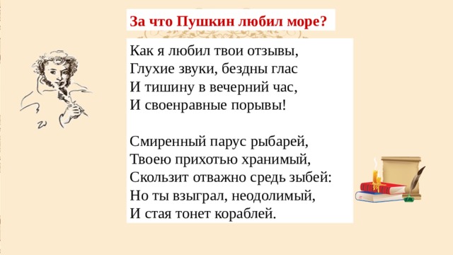 За что Пушкин любил море? Как я любил твои отзывы,  Глухие звуки, бездны глас  И тишину в вечерний час,  И своенравные порывы! Смиренный парус рыбарей,  Твоею прихотью хранимый,  Скользит отважно средь зыбей:  Но ты взыграл, неодолимый,  И стая тонет кораблей. 