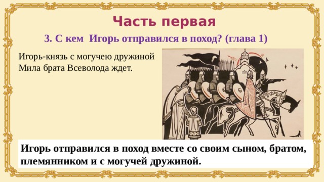 Часть первая 3. С кем Игорь отправился в поход? (глава 1) Игорь-князь с могучею дружиной Мила брата Всеволода ждет. Игорь отправился в поход вместе со своим сыном, братом, племянником и с могучей дружиной. 