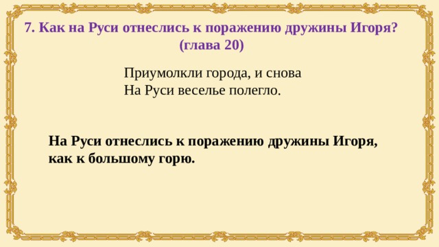 7. Как на Руси отнеслись к поражению дружины Игоря? (глава 20) Приумолкли города, и снова На Руси веселье полегло. На Руси отнеслись к поражению дружины Игоря, как к большому горю. 