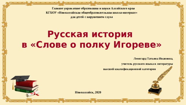 Главное управление образования и науки Алтайского края КГБОУ «Новоалтайская общеобразовательная школа-интернат» для детей с нарушением слуха Русская история  в «Слове о полку Игореве» Леонгард Татьяна Ивановна, учитель русского языка и литературы высшей квалификационной категории Новоалтайск, 2020 