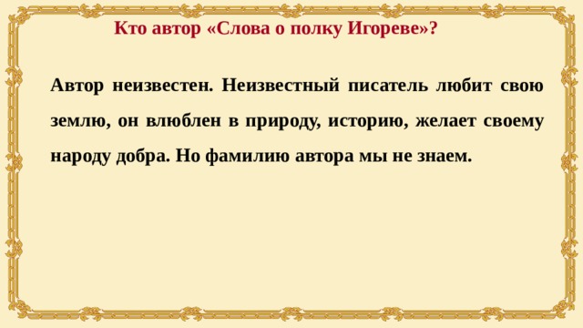 Кто автор «Слова о полку Игореве»? Автор неизвестен. Неизвестный писатель любит свою землю, он влюблен в природу, историю, желает своему народу добра. Но фамилию автора мы не знаем. 