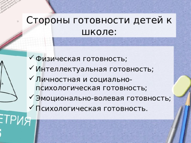  Стороны готовности детей к школе:   Физическая готовность; Интеллектуальная готовность; Личностная и социально-психологическая готовность; Эмоционально-волевая готовность; Психологическая готовность. 