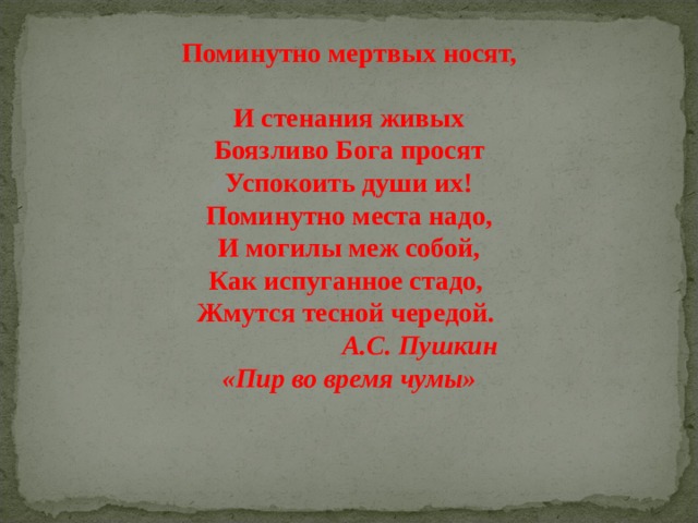 Поминутно мертвых носят,  И стенания живых  Боязливо Бога просят  Успокоить души их!  Поминутно места надо,  И могилы меж собой,  Как испуганное стадо,  Жмутся тесной чередой.  А.С. Пушкин «Пир во время чумы» 