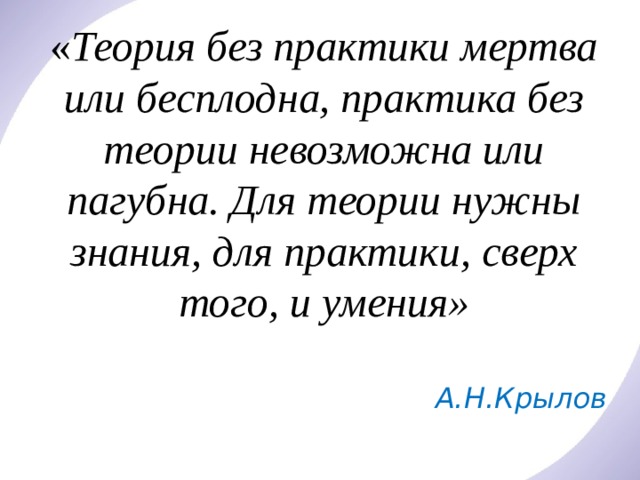 « Теория без практики мертва или бесплодна, практика без теории невозможна или пагубна. Для теории нужны знания, для практики, сверх того, и умения» А.Н.Крылов 