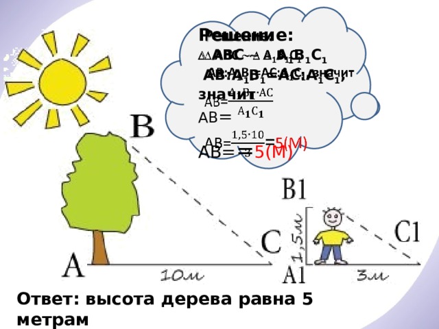 Решение:      АВС    А 1 В 1 С 1   AВ:A 1 В 1 =АС:A 1 С 1 , значит АВ = АВ= = 5(М)   Ответ: высота дерева равна 5 метрам 