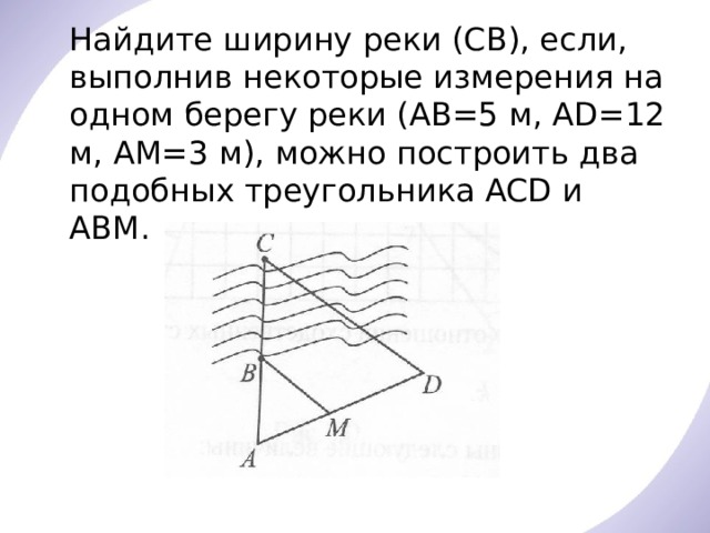  Найдите ширину реки (СВ), если, выполнив некоторые измерения на одном берегу реки (АВ=5 м, AD=12 м, АМ=3 м), можно построить два подобных треугольника ACD и АВМ. 