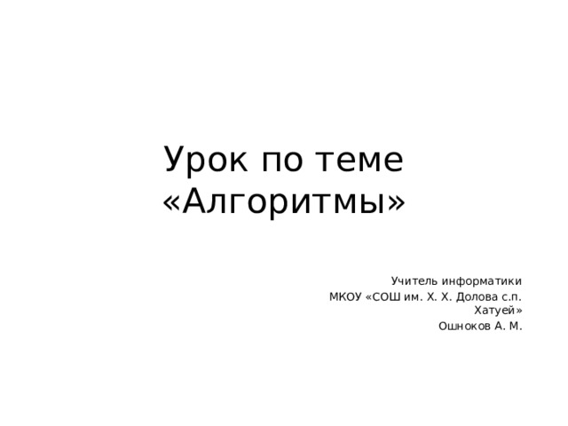 Урок по теме «Алгоритмы» Учитель информатики МКОУ «СОШ им. Х. Х. Долова с.п. Хатуей» Ошноков А. М. 