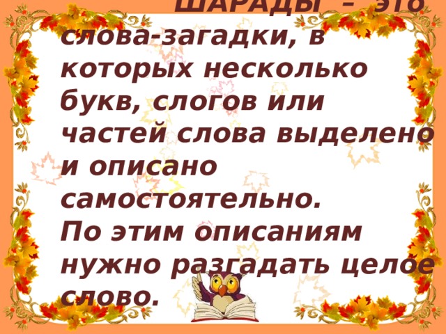 ШАРАДЫ – это слова-загадки, в которых несколько букв, слогов или частей слова выделено и описано самостоятельно. По этим описаниям нужно разгадать целое слово. 