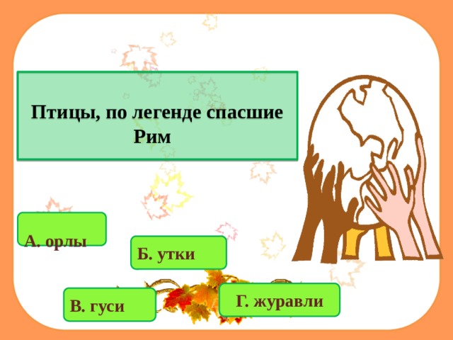  Птицы, по легенде спасшие Рим   А. орлы  Б. утки Г. журавли В. гуси 