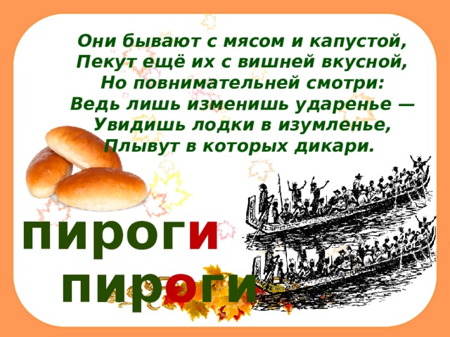 Они бывают с мясом и капустой,  Пекут ещё их с вишней вкусной,  Но повнимательней смотри:  Ведь лишь изменишь ударенье —  Увидишь лодки в изумленье,  Плывут в которых дикари.  пирог и пир о ги 
