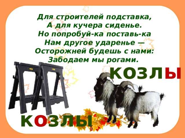 Для строителей подставка,  А для кучера сиденье.  Но попробуй-ка поставь-ка  Нам другое ударенье —  Осторожней будешь с нами:  Забодаем мы рогами.  козл ы к о злы 