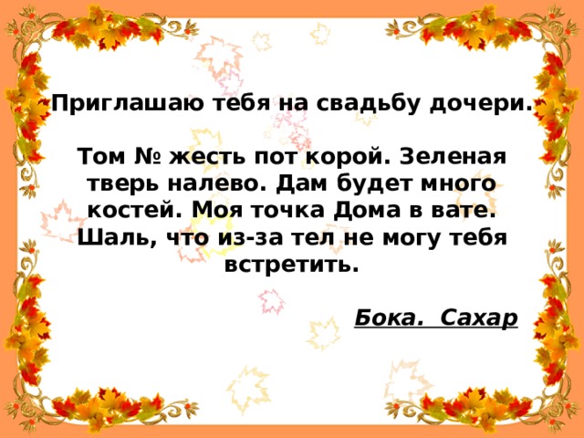 Приглашаю тебя на свадьбу дочери.   Том № жесть пот корой. Зеленая тверь налево. Дам будет много костей. Моя точка Дома в вате. Шаль, что из-за тел не могу тебя встретить.                                         Бока.  Сахар   