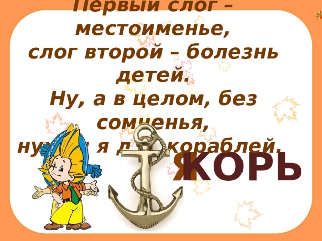 Первый слог – местоименье, слог второй – болезнь детей. Ну, а в целом, без сомненья, нужен я для кораблей.    Я КОРЬ 