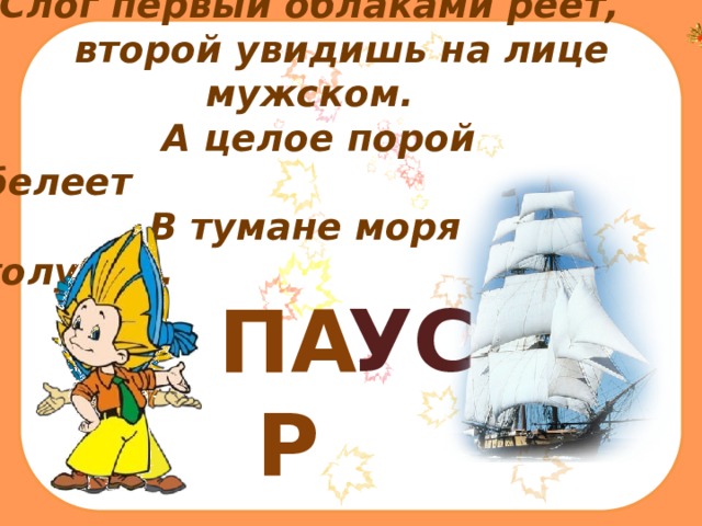 Слог первый облаками реет,  второй увидишь на лице мужском.  А целое порой белеет  В тумане моря голубом.    ПАР УС 