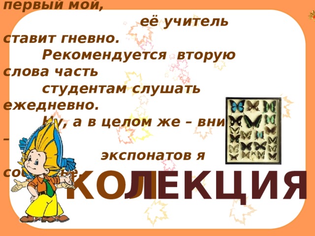  Отметка школьная – слог первый мой,  её учитель ставит гневно.  Рекомендуется вторую слова часть   студентам слушать ежедневно.  Ну, а в целом же – вниманье! –  экспонатов я собранье.   КОЛ ЛЕКЦИЯ 