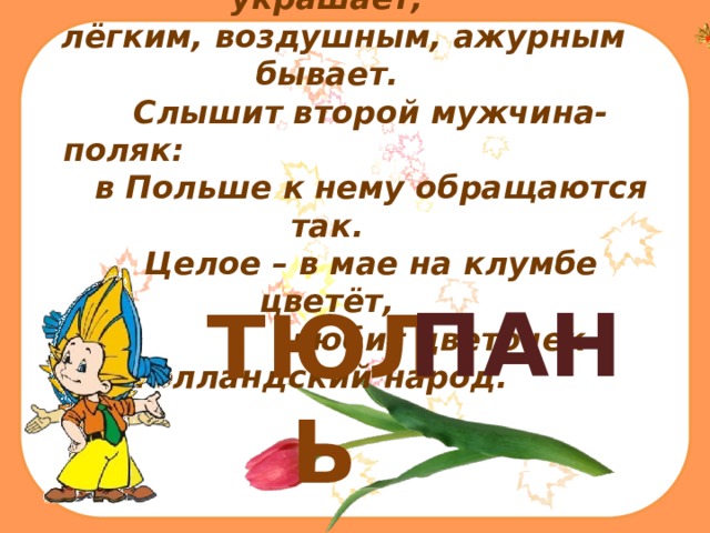  Первый слог окна квартир украшает,  лёгким, воздушным, ажурным бывает.  Слышит второй мужчина-поляк:   в Польше к нему обращаются так.  Целое – в мае на клумбе цветёт,  любит цветочек голландский народ.   ТЮЛЬ ПАН 