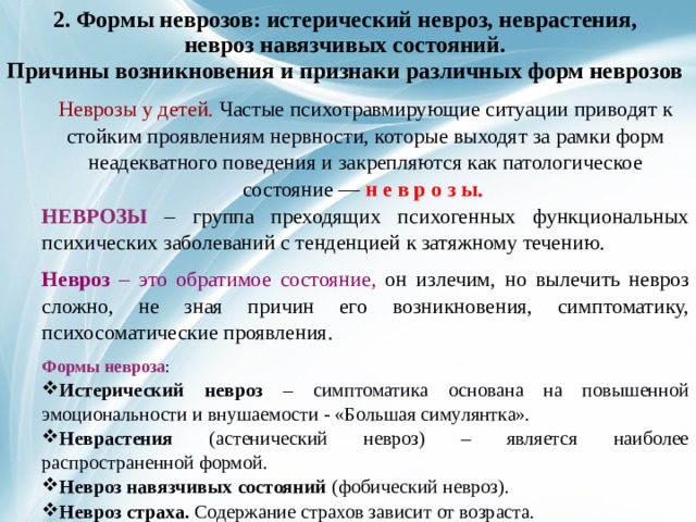 2. Формы неврозов: истерический невроз, неврастения,  невроз навязчивых состояний.  Причины возникновения и признаки различных форм неврозов     Неврозы у детей. Частые психотравмирующие ситуации приводят к стойким проявлениям нервности, которые выходят за рамки форм неадекватного поведения и закрепляются как патологическое состояние — н е в р о з ы. НЕВРОЗЫ  – группа преходящих психогенных функциональных психических заболеваний с тенденцией к затяжному течению. Невроз – это обратимое состояние, он излечим, но вылечить невроз сложно, не зная причин его возникновения, симптоматику, психосоматические проявления. Формы невроза : Истерический невроз – симптоматика основана на повышенной эмоциональности и внушаемости - «Большая симулянтка». Неврастения (астенический невроз) – является наиболее распространенной формой. Невроз навязчивых состояний (фобический невроз). Невроз страха. Содержание страхов зависит от возраста.  