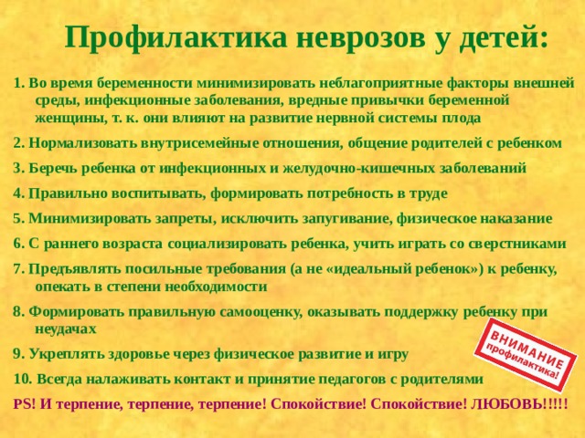 Профилактика неврозов у детей:    1. Во время беременности минимизировать неблагоприятные факторы внешней среды, инфекционные заболевания, вредные привычки беременной женщины, т. к. они влияют на развитие нервной системы плода 2. Нормализовать внутрисемейные отношения, общение родителей с ребенком 3. Беречь ребенка от инфекционных и желудочно-кишечных заболеваний 4. Правильно воспитывать, формировать потребность в труде 5. Минимизировать запреты, исключить запугивание, физическое наказание 6. С раннего возраста социализировать ребенка, учить играть со сверстниками 7. Предъявлять посильные требования (а не «идеальный ребенок») к ребенку, опекать в степени необходимости 8. Формировать правильную самооценку, оказывать поддержку ребенку при неудачах 9. Укреплять здоровье через физическое развитие и игру 10. Всегда налаживать контакт и принятие педагогов с родителями PS ! И терпение, терпение, терпение! Спокойствие! Спокойствие! ЛЮБОВЬ!!!!!  