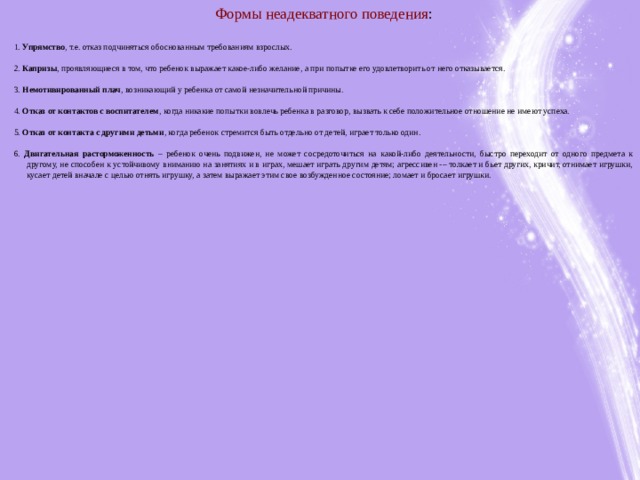 Формы неадекватного поведения :   1. Упрямство , т.е. отказ подчиняться обоснованным требованиям взрослых.   2. Капризы , проявляющиеся в том, что ребенок выражает какое-либо желание, а при попытке его удовлетворить от него отказывается.   3. Немотивированный плач , возникающий у ребенка от самой незначительной причины.   4. Отказ от контактов с воспитателем , когда никакие попытки вовлечь ребенка в разговор, вызвать к себе положительное отношение не имеют успеха.   5. Отказ от контакта с другими детьми , когда ребенок стремится быть отдельно от детей, играет только один.   6. Двигательная расторможенность – ребенок очень подвижен, не может сосредоточиться на какой-либо деятельности, быстро переходит от одного предмета к другому, не способен к устойчивому вниманию на занятиях и в играх, мешает играть другим детям; агрессивен -– толкает и бьет других, кричит, отнимает игрушки, кусает детей вначале с целью отнять игрушку, а затем выражает этим свое возбужденное состояние; ломает и бросает игрушки.        