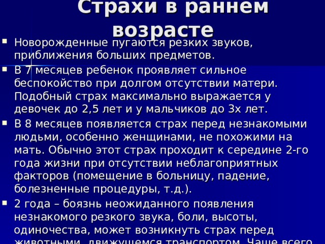  Страхи в раннем возрасте Новорожденные пугаются резких звуков, приближения больших предметов. В 7 месяцев ребенок проявляет сильное беспокойство при долгом отсутствии матери. Подобный страх максимально выражается у девочек до 2,5 лет и у мальчиков до 3х лет. В 8 месяцев появляется страх перед незнакомыми людьми, особенно женщинами, не похожими на мать. Обычно этот страх проходит к середине 2-го года жизни при отсутствии неблагоприятных факторов (помещение в больницу, падение, болезненные процедуры, т.д.). 2 года – боязнь неожиданного появления незнакомого резкого звука, боли, высоты, одиночества, может возникнуть страх перед животными, движущемся транспортом. Чаще всего малыш боится темноты. 