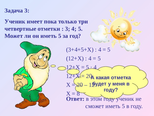 Задача 3: Ученик имеет пока только три четвертные отметки : 3; 4; 5. Может ли он иметь 5 за год? (3+4+5+Х) : 4 = 5 (12+Х) : 4 = 5 12+Х = 5 ∙ 4 12+Х = 20 Х = 20 – 12 Х = 8 А какая отметка будет у меня в году? Ответ: в этом году ученик не  сможет иметь 5 в году. 