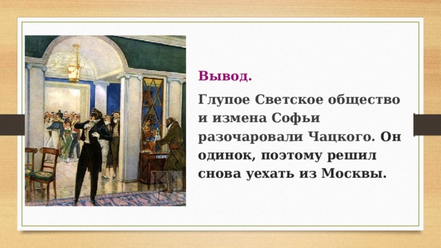 Вывод. Глупое Светское общество и измена Софьи разочаровали Чацкого. Он одинок, поэтому решил снова уехать из Москвы. 