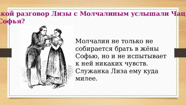 Какой разговор Лизы с Молчалиным услышали Чацкий и Софья? Молчалин не только не собирается брать в жёны Софью, но и не испытывает к ней никаких чувств. Служанка Лиза ему куда милее. 