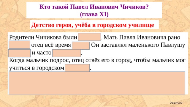 Кто такой Павел Иванович Чичиков?  (глава XI) Детство героя, учёба в городском училище Родители Чичикова были дворяне. Мать Павла Ивановича рано умерла, отец всё время болел. Он заставлял маленького Павлушу учиться и часто наказывал. Когда мальчик подрос, отец отвёз его в город, чтобы мальчик мог учиться в городском училище. Павлуша не только никогда не угощал товарищей, но делал так, что их угощение он им же продавал. Однажды Павлуша слепил из воска снегиря и продал его потом очень выгодно. 