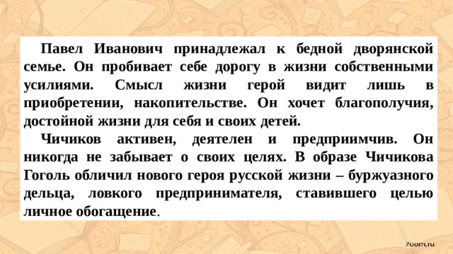  Павел Иванович принадлежал к бедной дворянской семье. Он пробивает себе дорогу в жизни собственными усилиями. Смысл жизни герой видит лишь в приобретении, накопительстве. Он хочет благополучия, достойной жизни для себя и своих детей.  Чичиков активен, деятелен и предприимчив. Он никогда не забывает о своих целях. В образе Чичикова Гоголь обличил нового героя русской жизни – буржуазного дельца, ловкого предпринимателя, ставившего целью личное обогащение . 