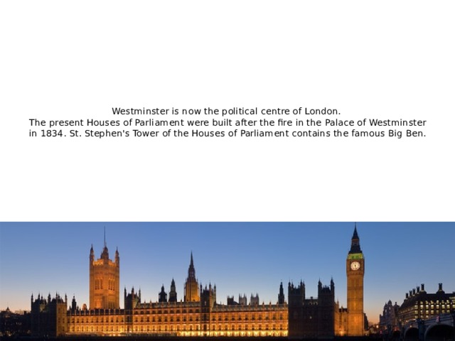 Westminster is now the political centre of London.  The present Houses of Parliament were built after the fire in the Palace of Westminster in 1834. St. Stephen's Tower of the Houses of Parliament contains the famous Big Ben.   