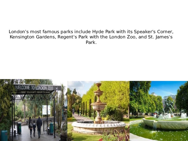 London's most famous parks include Hyde Park with its Speaker's Corner, Kensington Gardens, Regent's Park with the London Zoo, and St. James's Park.   